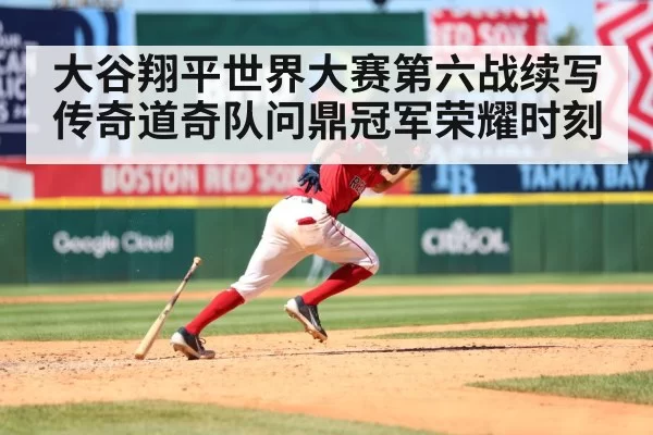 大谷翔平世界大赛第六战续写传奇道奇队问鼎冠军荣耀时刻