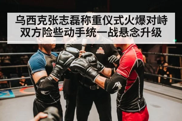 乌西克张志磊称重仪式火爆对峙双方险些动手统一战悬念升级