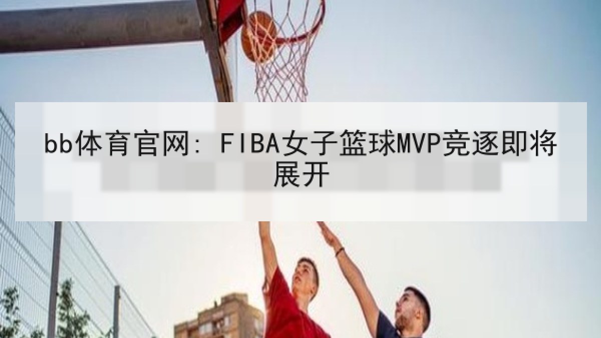 bb体育官网: FIBA女子篮球MVP竞逐即将展开