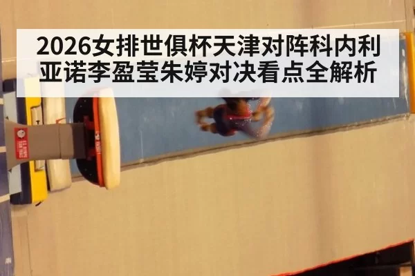 2026女排世俱杯天津对阵科内利亚诺李盈莹朱婷对决看点全解析