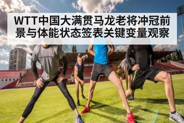 WTT中国大满贯马龙老将冲冠前景与体能状态签表关键变量观察